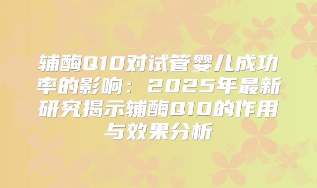辅酶Q10对试管婴儿成功率的影响：2025年最新研究揭示辅酶Q10的作用与效果分析