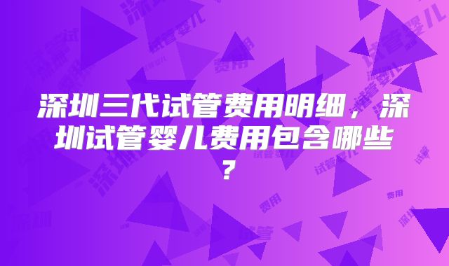 深圳三代试管费用明细，深圳试管婴儿费用包含哪些？