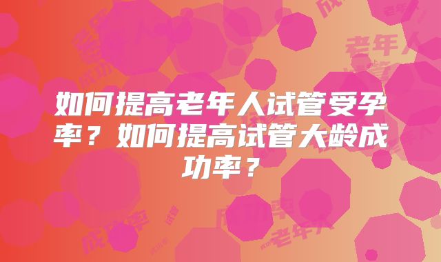如何提高老年人试管受孕率？如何提高试管大龄成功率？