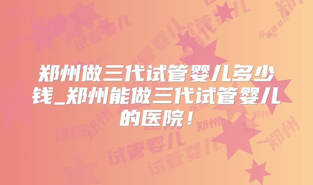 郑州做三代试管婴儿多少钱_郑州能做三代试管婴儿的医院!