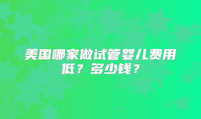 美国哪家做试管婴儿费用低?多少钱?