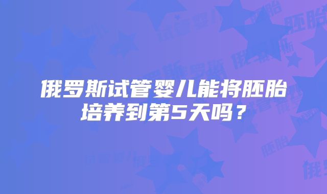 俄罗斯试管婴儿能将胚胎培养到第5天吗？
