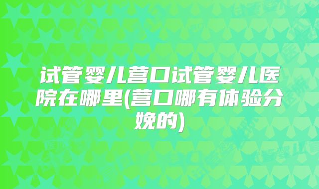 试管婴儿营口试管婴儿医院在哪里(营口哪有体验分娩的)