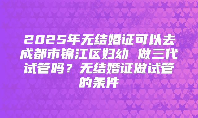 2025年无结婚证可以去成都市锦江区妇幼 做三代试管吗？无结婚证做试管的条件