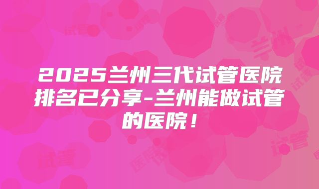 2025兰州三代试管医院排名已分享-兰州能做试管的医院！