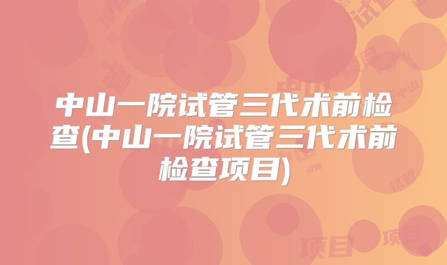 中山一院试管三代术前检查(中山一院试管三代术前检查项目)