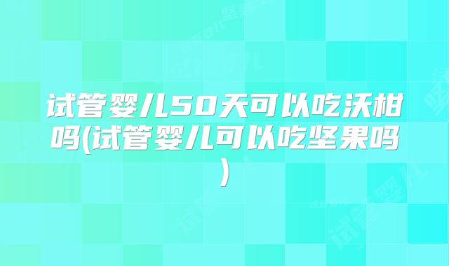 试管婴儿50天可以吃沃柑吗(试管婴儿可以吃坚果吗)