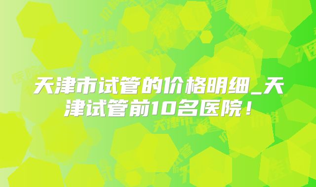 天津市试管的价格明细_天津试管前10名医院！