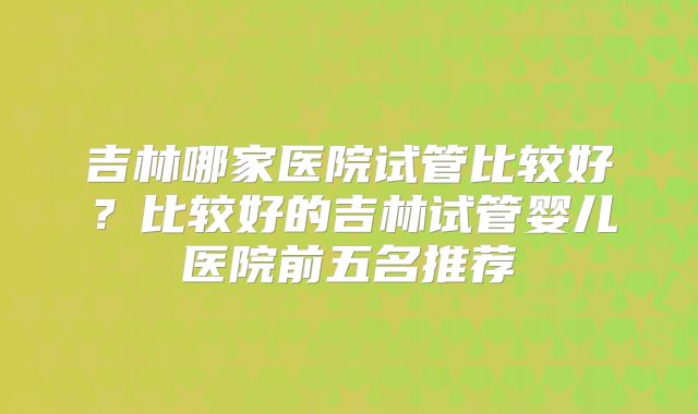 吉林哪家医院试管比较好？比较好的吉林试管婴儿医院前五名推荐