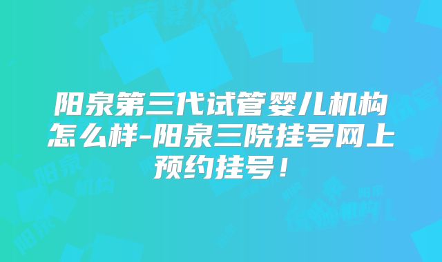 阳泉第三代试管婴儿机构怎么样-阳泉三院挂号网上预约挂号！