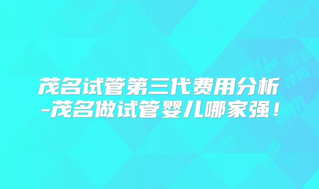 茂名试管第三代费用分析-茂名做试管婴儿哪家强！