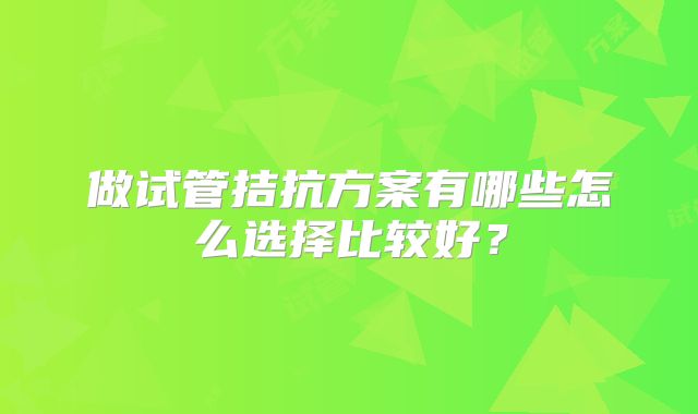 做试管拮抗方案有哪些怎么选择比较好？