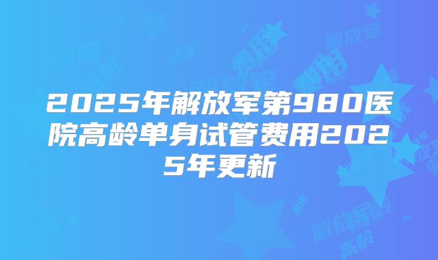 2025年解放军第980医院高龄单身试管费用2025年更新