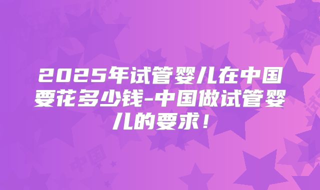 2025年试管婴儿在中国要花多少钱-中国做试管婴儿的要求！