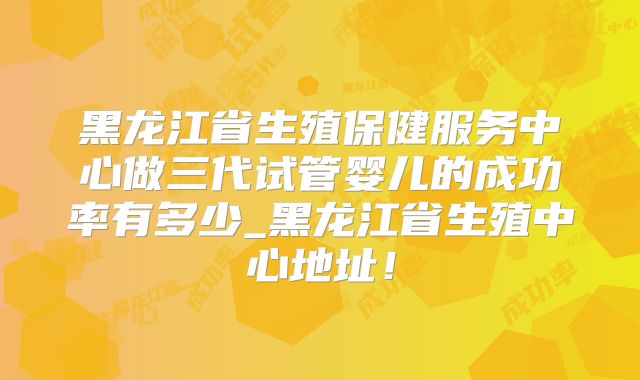 黑龙江省生殖保健服务中心做三代试管婴儿的成功率有多少_黑龙江省生殖中心地址！