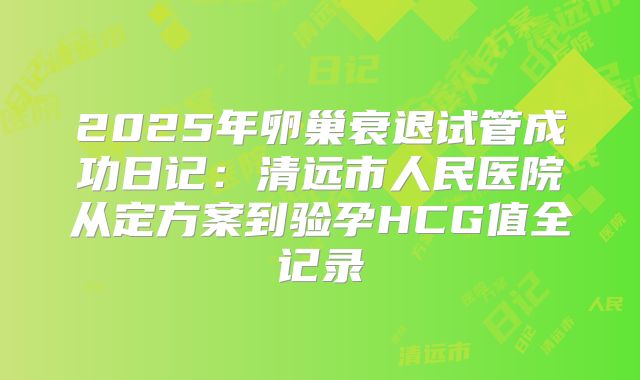 2025年卵巢衰退试管成功日记：清远市人民医院从定方案到验孕HCG值全记录