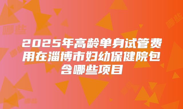 2025年高龄单身试管费用在淄博市妇幼保健院包含哪些项目