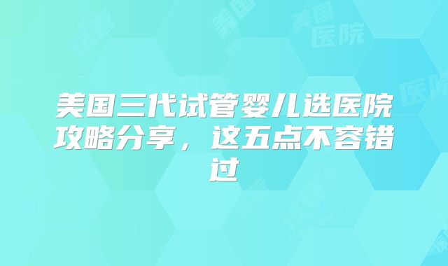 美国三代试管婴儿选医院攻略分享，这五点不容错过