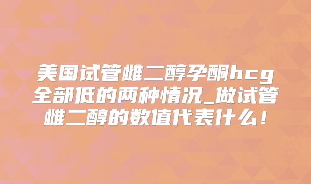 美国试管雌二醇孕酮hcg全部低的两种情况_做试管雌二醇的数值代表什么!