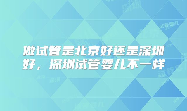 做试管是北京好还是深圳好,深圳试管婴儿不一样