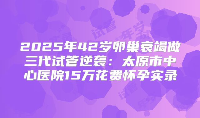 2025年42岁卵巢衰竭做三代试管逆袭：太原市中心医院15万花费怀孕实录