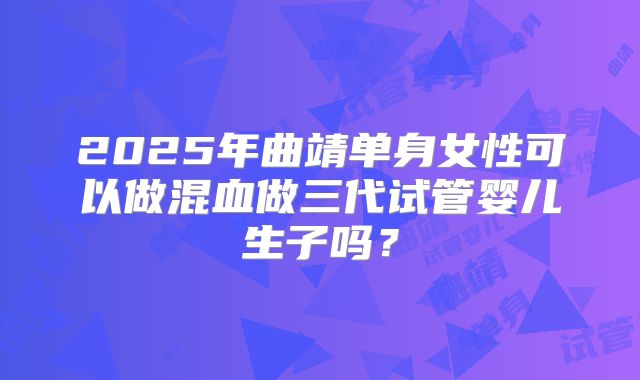2025年曲靖单身女性可以做混血做三代试管婴儿生子吗?