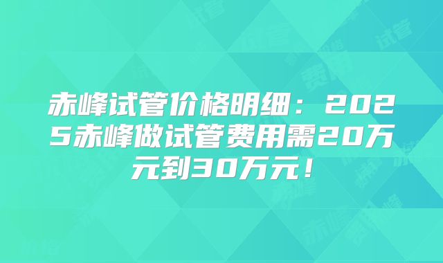 赤峰试管价格明细：2025赤峰做试管费用需20万元到30万元！