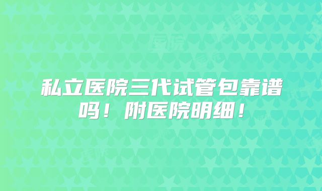 私立医院三代试管包靠谱吗!附医院明细!