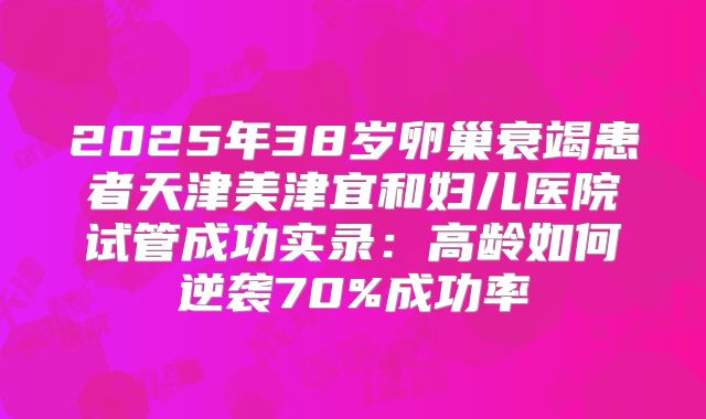 2025年38岁卵巢衰竭患者天津美津宜和妇儿医院试管成功实录：高龄如何逆袭70%成功率