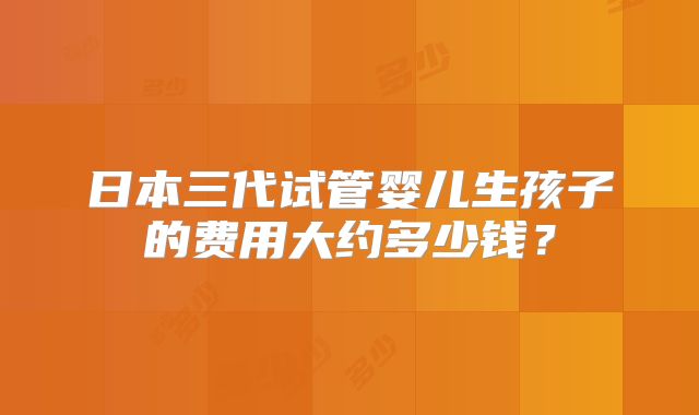 日本三代试管婴儿生孩子的费用大约多少钱？