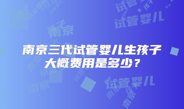 南京三代试管婴儿生孩子大概费用是多少？