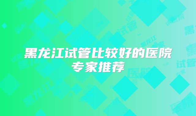 黑龙江试管比较好的医院专家推荐