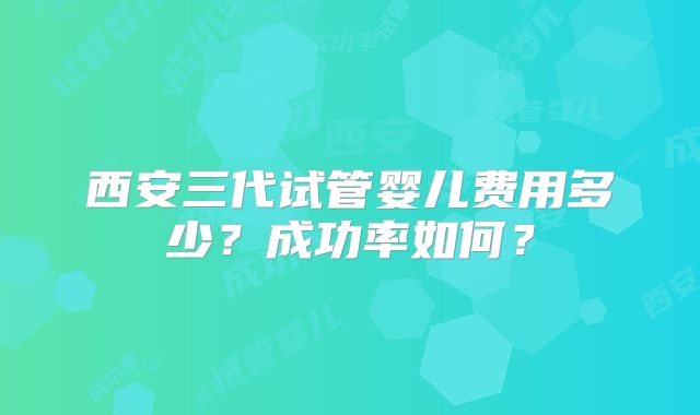 西安三代试管婴儿费用多少？成功率如何？