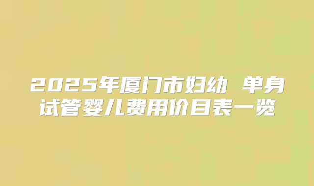 2025年厦门市妇幼 单身试管婴儿费用价目表一览