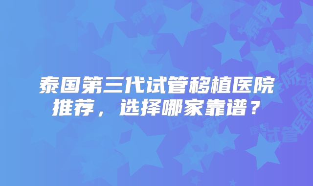 泰国第三代试管移植医院推荐，选择哪家靠谱？