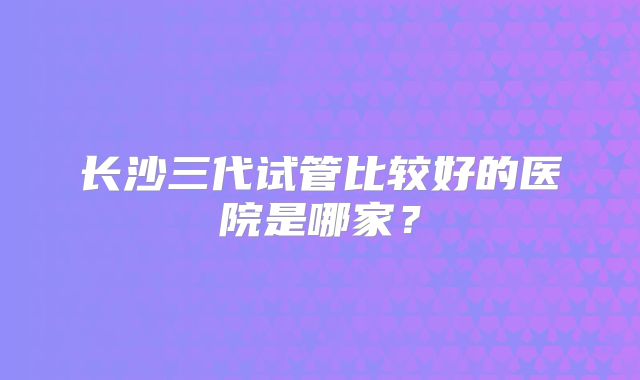 长沙三代试管比较好的医院是哪家？