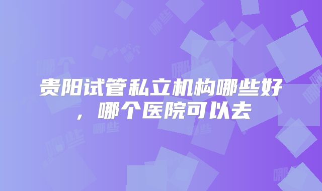 贵阳试管私立机构哪些好，哪个医院可以去