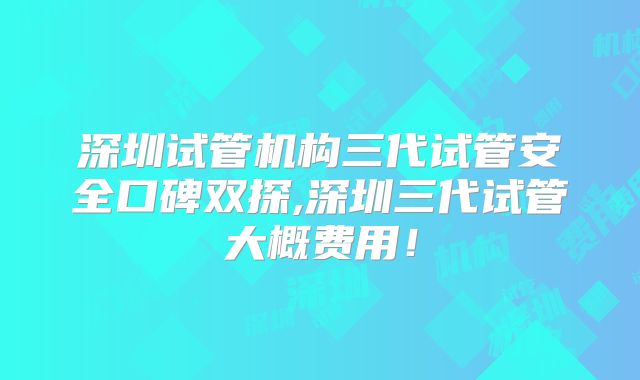 深圳试管机构三代试管安全口碑双探,深圳三代试管大概费用!