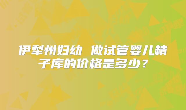 伊犁州妇幼 做试管婴儿精子库的价格是多少？
