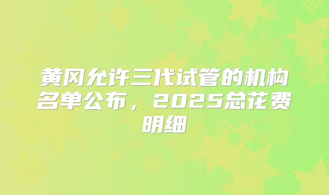 黄冈允许三代试管的机构名单公布，2025总花费明细