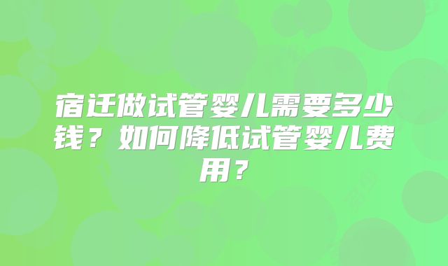 宿迁做试管婴儿需要多少钱？如何降低试管婴儿费用？