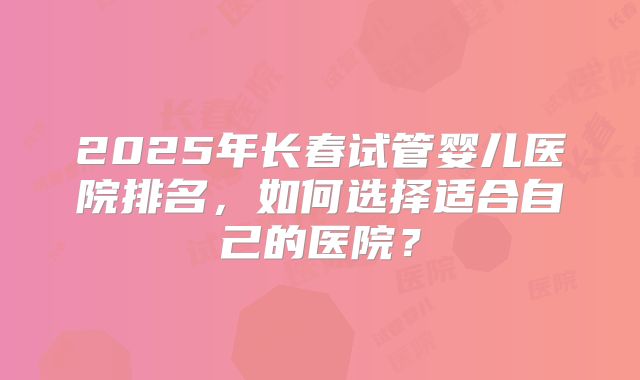 2025年长春试管婴儿医院排名，如何选择适合自己的医院？