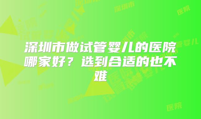 深圳市做试管婴儿的医院哪家好？选到合适的也不难