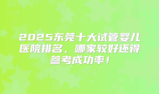 2025东莞十大试管婴儿医院排名，哪家较好还得参考成功率！