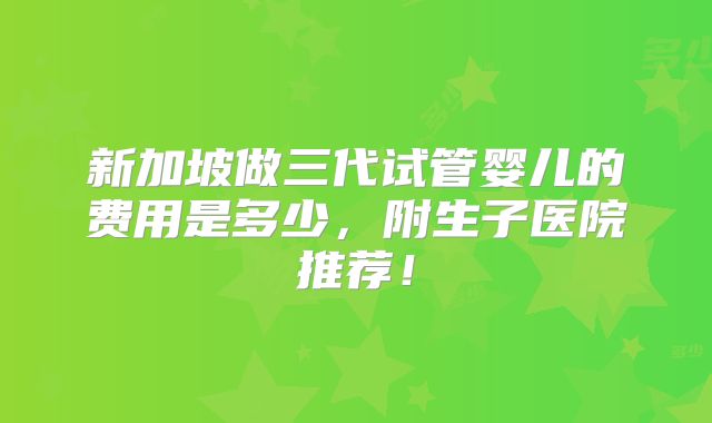 新加坡做三代试管婴儿的费用是多少,附生子医院推荐!