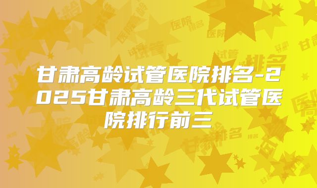 甘肃高龄试管医院排名-2025甘肃高龄三代试管医院排行前三