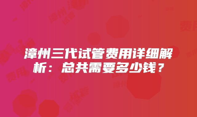 漳州三代试管费用详细解析：总共需要多少钱？