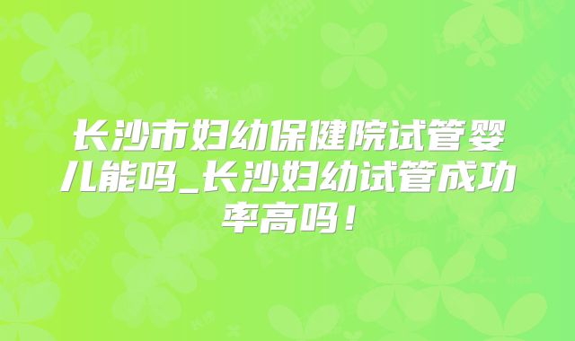 长沙市妇幼保健院试管婴儿能吗_长沙妇幼试管成功率高吗！