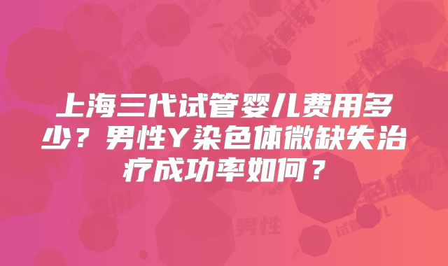 上海三代试管婴儿费用多少？男性Y染色体微缺失治疗成功率如何？
