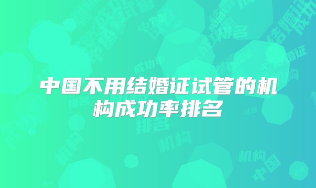 中国不用结婚证试管的机构成功率排名